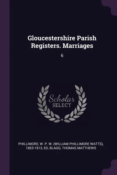 Обложка книги Gloucestershire Parish Registers. Marriages. 6, W P. W. 1853-1913 Phillimore, Thomas Matthews Blagg