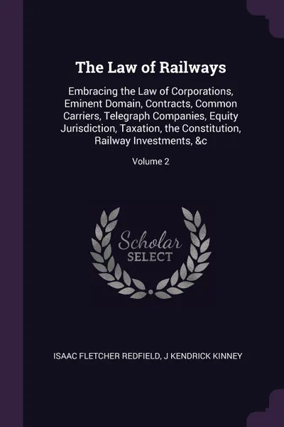 Обложка книги The Law of Railways. Embracing the Law of Corporations, Eminent Domain, Contracts, Common Carriers, Telegraph Companies, Equity Jurisdiction, Taxation, the Constitution, Railway Investments, &c; Volume 2, Isaac Fletcher Redfield, J Kendrick Kinney