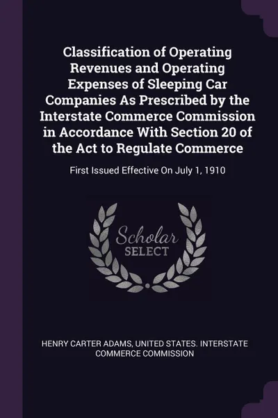 Обложка книги Classification of Operating Revenues and Operating Expenses of Sleeping Car Companies As Prescribed by the Interstate Commerce Commission in Accordance With Section 20 of the Act to Regulate Commerce. First Issued Effective On July 1, 1910, Henry Carter Adams