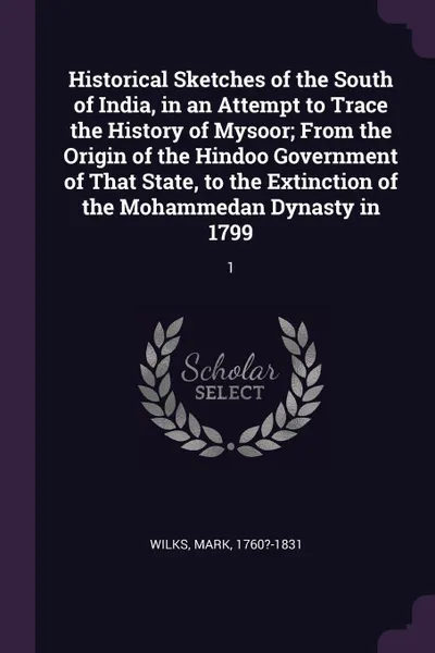 Обложка книги Historical Sketches of the South of India, in an Attempt to Trace the History of Mysoor; From the Origin of the Hindoo Government of That State, to the Extinction of the Mohammedan Dynasty in 1799. 1, Mark Wilks