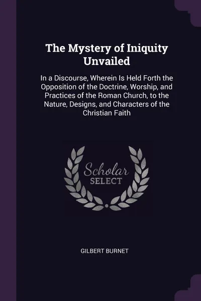 Обложка книги The Mystery of Iniquity Unvailed. In a Discourse, Wherein Is Held Forth the Opposition of the Doctrine, Worship, and Practices of the Roman Church, to the Nature, Designs, and Characters of the Christian Faith, Gilbert Burnet