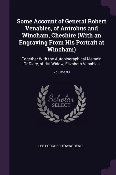 Обложка книги Some Account of General Robert Venables, of Antrobus and Wincham, Cheshire (With an Engraving From His Portrait at Wincham). Together With the Autobiographical Memoir, Or Diary, of His Widow, Elizabeth Venables; Volume 83, Lee Porcher Townshend