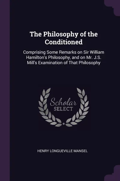 Обложка книги The Philosophy of the Conditioned. Comprising Some Remarks on Sir William Hamilton's Philosophy, and on Mr. J.S. Mill's Examination of That Philosophy, Henry Longueville Mansel