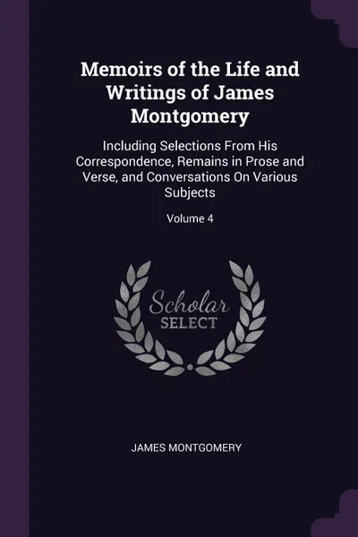 Обложка книги Memoirs of the Life and Writings of James Montgomery. Including Selections From His Correspondence, Remains in Prose and Verse, and Conversations On Various Subjects; Volume 4, James Montgomery