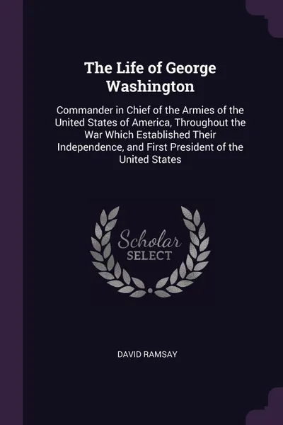 Обложка книги The Life of George Washington. Commander in Chief of the Armies of the United States of America, Throughout the War Which Established Their Independence, and First President of the United States, David Ramsay