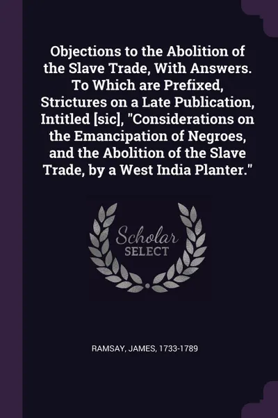 Обложка книги Objections to the Abolition of the Slave Trade, With Answers. To Which are Prefixed, Strictures on a Late Publication, Intitled .sic., 