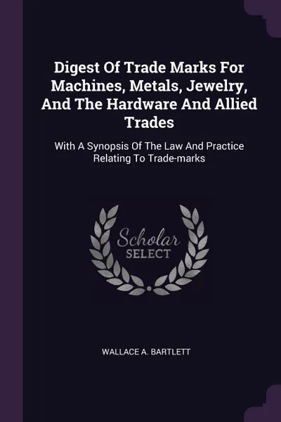 Обложка книги Digest Of Trade Marks For Machines, Metals, Jewelry, And The Hardware And Allied Trades. With A Synopsis Of The Law And Practice Relating To Trade-marks, Wallace A. Bartlett