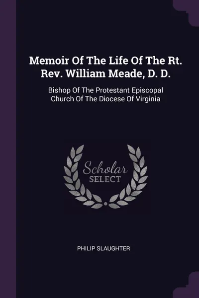 Обложка книги Memoir Of The Life Of The Rt. Rev. William Meade, D. D. Bishop Of The Protestant Episcopal Church Of The Diocese Of Virginia, Philip Slaughter