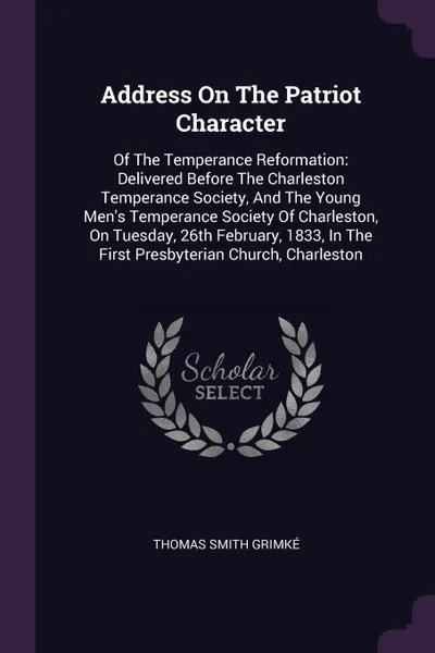 Обложка книги Address On The Patriot Character. Of The Temperance Reformation: Delivered Before The Charleston Temperance Society, And The Young Men's Temperance Society Of Charleston, On Tuesday, 26th February, 1833, In The First Presbyterian Church, Charleston, Thomas Smith Grimké