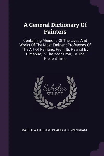 Обложка книги A General Dictionary Of Painters. Containing Memoirs Of The Lives And Works Of The Most Eminent Professors Of The Art Of Painting, From Its Revival By Cimabue, In The Year 1250, To The Present Time, Matthew Pilkington, Allan Cunningham