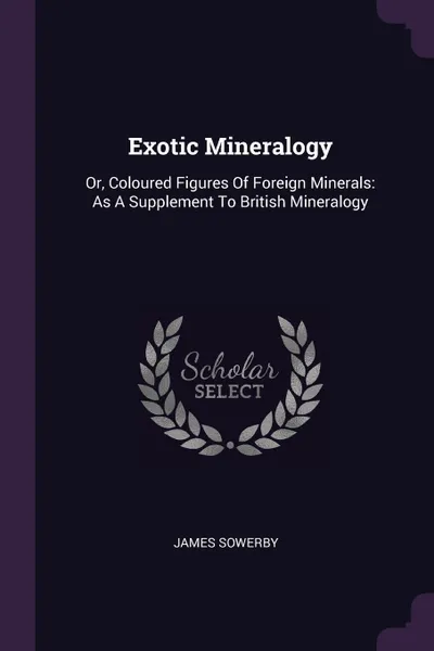 Обложка книги Exotic Mineralogy. Or, Coloured Figures Of Foreign Minerals: As A Supplement To British Mineralogy, James Sowerby