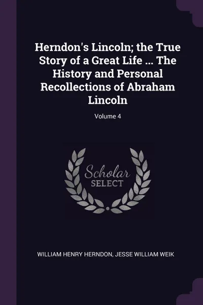 Обложка книги Herndon's Lincoln; the True Story of a Great Life ... The History and Personal Recollections of Abraham Lincoln; Volume 4, William Henry Herndon, Jesse William Weik
