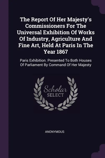 Обложка книги The Report Of Her Majesty's Commissioners For The Universal Exhibition Of Works Of Industry, Agriculture And Fine Art, Held At Paris In The Year 1867. Paris Exhibition. Presented To Both Houses Of Parliament By Command Of Her Majesty, M. l'abbé Trochon