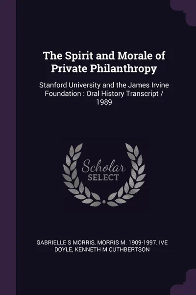 Обложка книги The Spirit and Morale of Private Philanthropy. Stanford University and the James Irvine Foundation : Oral History Transcript / 1989, Gabrielle S Morris, Morris M. 1909-1997. ive Doyle, Kenneth M Cuthbertson