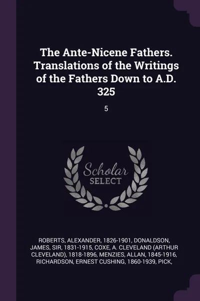 Обложка книги The Ante-Nicene Fathers. Translations of the Writings of the Fathers Down to A.D. 325. 5, Alexander Roberts, James Donaldson, A Cleveland 1818-1896 Coxe