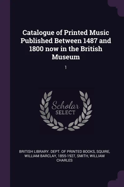 Обложка книги Catalogue of Printed Music Published Between 1487 and 1800 now in the British Museum. 1, William Barclay Squire, William Charles Smith