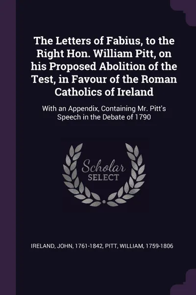 Обложка книги The Letters of Fabius, to the Right Hon. William Pitt, on his Proposed Abolition of the Test, in Favour of the Roman Catholics of Ireland. With an Appendix, Containing Mr. Pitt's Speech in the Debate of 1790, William Pitt