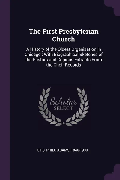 Обложка книги The First Presbyterian Church. A History of the Oldest Organization in Chicago : With Biographical Sketches of the Pastors and Copious Extracts From the Choir Records, Philo Adams Otis