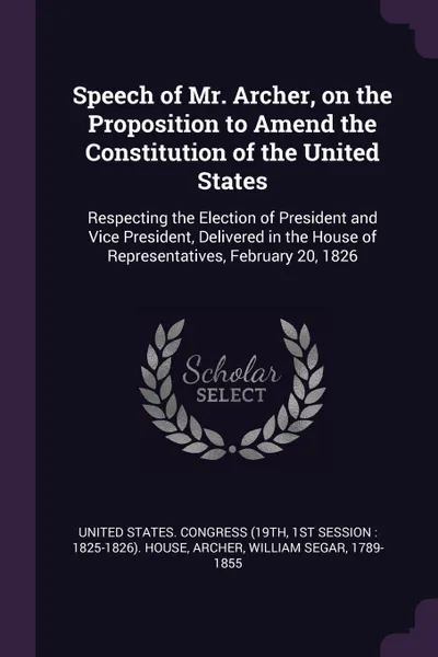 Обложка книги Speech of Mr. Archer, on the Proposition to Amend the Constitution of the United States. Respecting the Election of President and Vice President, Delivered in the House of Representatives, February 20, 1826, William Segar Archer