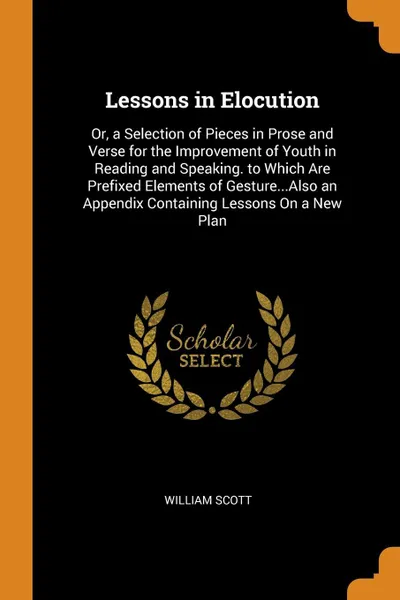 Обложка книги Lessons in Elocution. Or, a Selection of Pieces in Prose and Verse for the Improvement of Youth in Reading and Speaking. to Which Are Prefixed Elements of Gesture...Also an Appendix Containing Lessons On a New Plan, William Scott