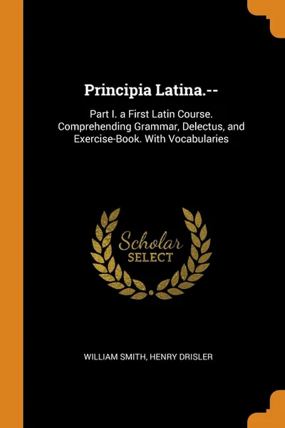 Обложка книги Principia Latina.--. Part I. a First Latin Course. Comprehending Grammar, Delectus, and Exercise-Book. With Vocabularies, William Smith, Henry Drisler