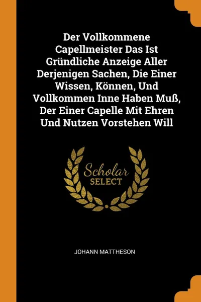 Обложка книги Der Vollkommene Capellmeister Das Ist Grundliche Anzeige Aller Derjenigen Sachen, Die Einer Wissen, Konnen, Und Vollkommen Inne Haben Muss, Der Einer Capelle Mit Ehren Und Nutzen Vorstehen Will, Johann Mattheson