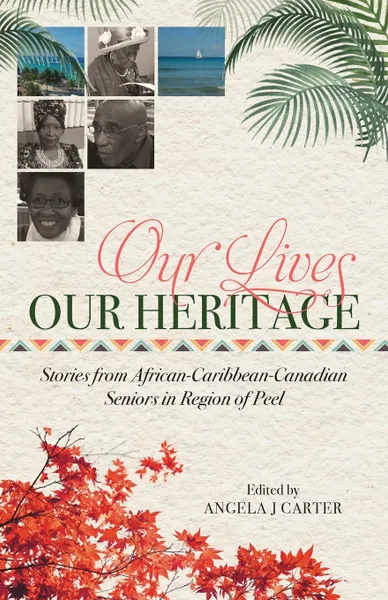 Обложка книги Our Lives, Our Heritage. Stories from African-Caribbean-Canadian Seniors in Region of Peel, Angela J Carter