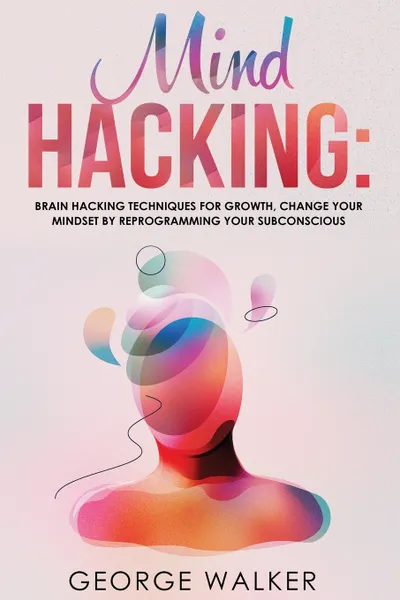 Обложка книги Mind Hacking. Brain Hacking Techniques For Growth, Change Your Mindset By Reprogramming Your Subconscious, George Walker