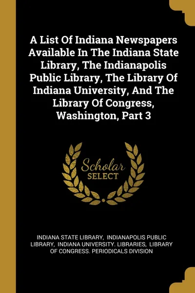 Обложка книги A List Of Indiana Newspapers Available In The Indiana State Library, The Indianapolis Public Library, The Library Of Indiana University, And The Library Of Congress, Washington, Part 3, Indiana State Library