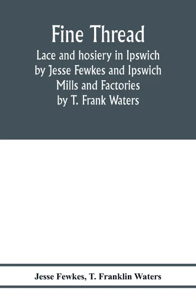 Обложка книги Fine thread, lace and hosiery in Ipswich by Jesse Fewkes and Ipswich Mills and Factories by T. Frank Waters, Jesse Fewkes, T. Franklin Waters