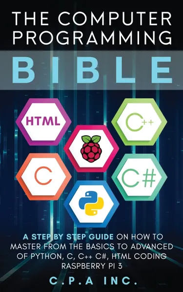 Обложка книги Computer Programming Bible. A Step by Step Guide On How To Master From The Basics to Advanced of Python, C, C++, C#, HTML Coding Raspberry Pi3, C.P.A Inc