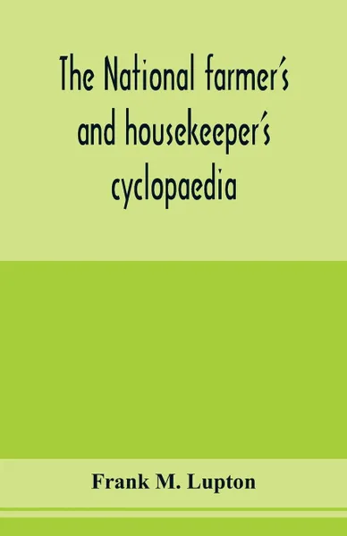 Обложка книги The national farmer's and housekeeper's cyclopaedia. a complete ready reference library for farmers, gardeners, fruit growers, stockmen and housekeepers; Containing a large fund of useful information, facts, hints and suggestions, In the various d..., Frank M. Lupton