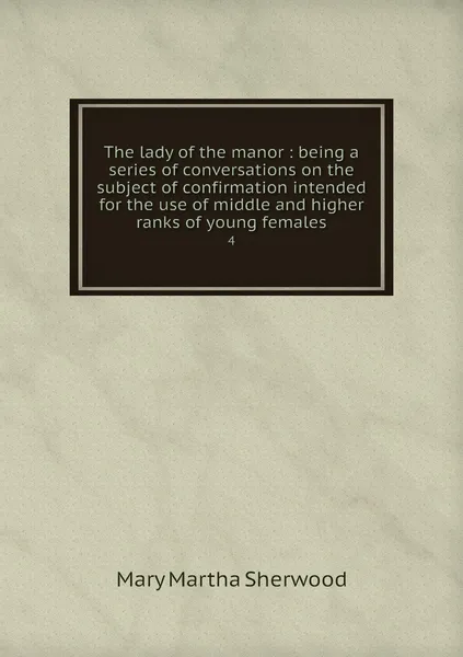 Обложка книги The lady of the manor : being a series of conversations on the subject of confirmation intended for the use of middle and higher ranks of young females. 4, Mary Martha Sherwood