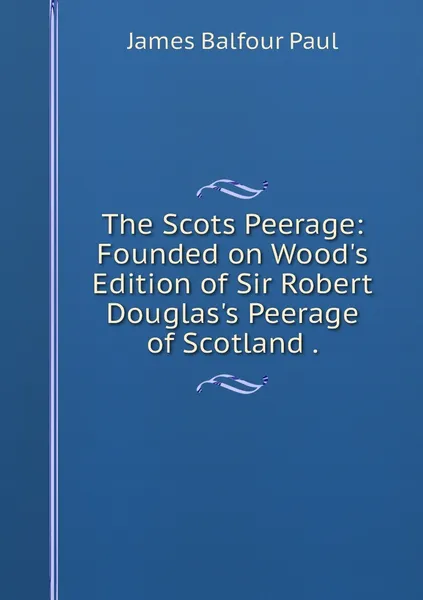 Обложка книги The Scots Peerage: Founded on Wood's Edition of Sir Robert Douglas's Peerage of Scotland ., James Balfour Paul