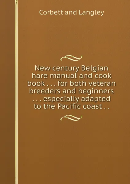 Обложка книги New century Belgian hare manual and cook book . . . for both veteran breeders and beginners . . . especially adapted to the Pacific coast . ., Corbett and Langley