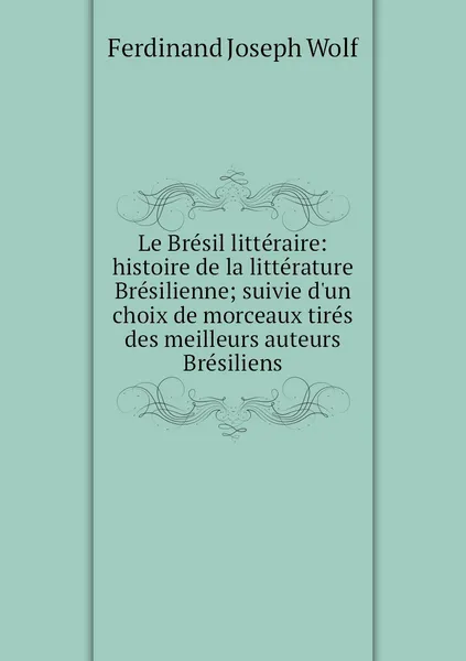 Обложка книги Le Bresil litteraire: histoire de la litterature Bresilienne; suivie d'un choix de morceaux tires des meilleurs auteurs Bresiliens, Ferdinand Joseph Wolf