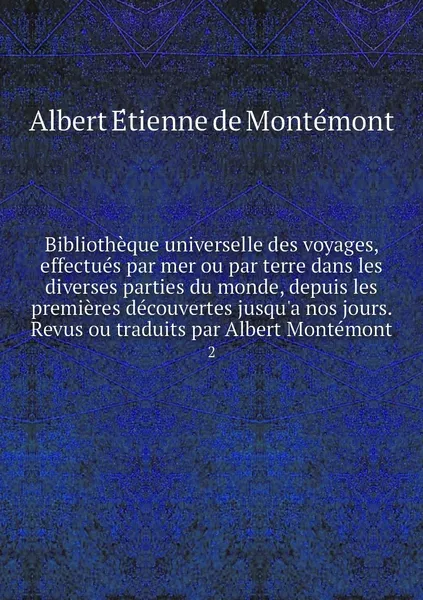 Обложка книги Bibliotheque universelle des voyages, effectues par mer ou par terre dans les diverses parties du monde, depuis les premieres decouvertes jusqu'a nos jours. Revus ou traduits par Albert Montemont. 2, Albert Étienne de Montémont