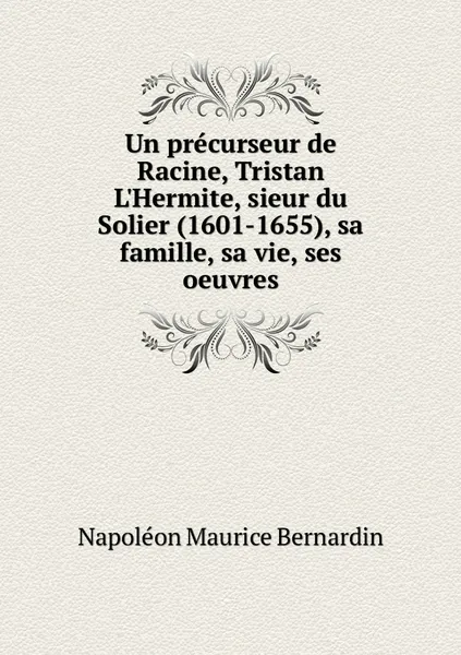 Обложка книги Un precurseur de Racine, Tristan L'Hermite, sieur du Solier (1601-1655), sa famille, sa vie, ses oeuvres, Napoléon Maurice Bernardin