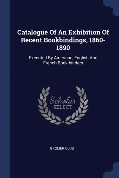 Обложка книги Catalogue Of An Exhibition Of Recent Bookbindings, 1860-1890. Executed By American, English And French Book-binders, Grolier Club