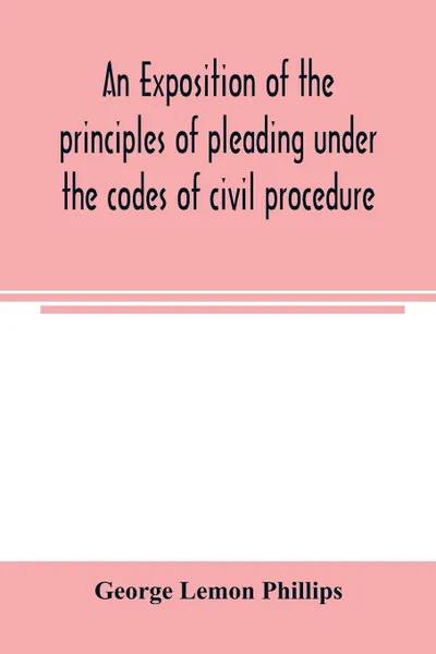 Обложка книги An exposition of the principles of pleading under the codes of civil procedure, George Lemon Phillips