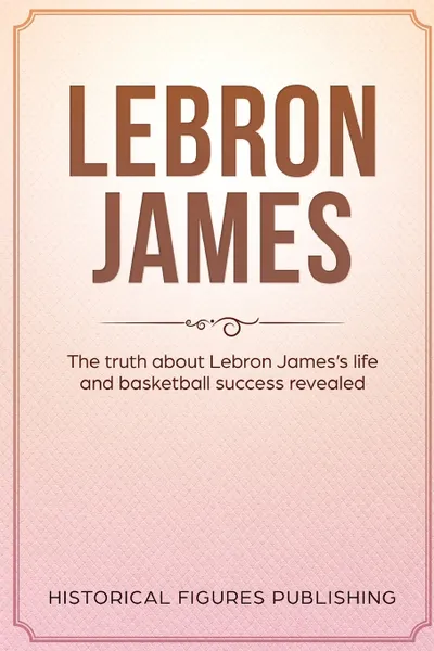 Обложка книги Lebron James. The Truth about Lebron James's Life and Basketball Success Revealed, Publishing Historical Figures