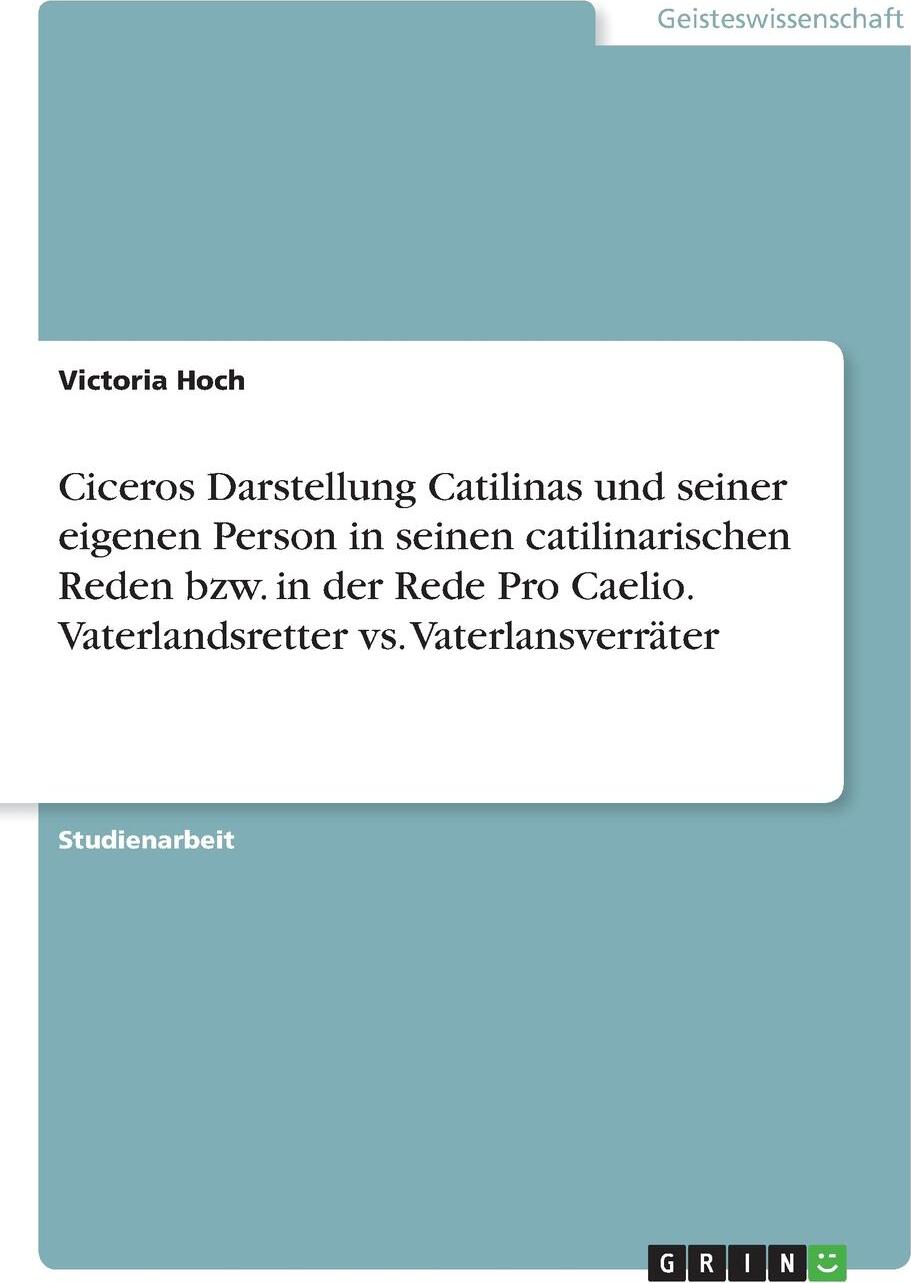 Ciceros Darstellung Catilinas und seiner eigenen Person in seinen catilinarischen Reden bzw. in der Rede Pro Caelio. Vaterlandsretter vs. Vaterlansverrater. Victoria Hoch Ciceros Darstellung Catilinas und seiner eigenen Person in seinen catilinarischen Reden bzw. in der Rede Pro Caelio. Vaterlandsretter vs. Vaterlansverrater. Victoria Hoch