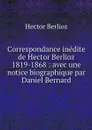 Correspondance inedite de Hector Berlioz 1819-1868 : avec une notice biographique par Daniel Bernard - Hector Berlioz