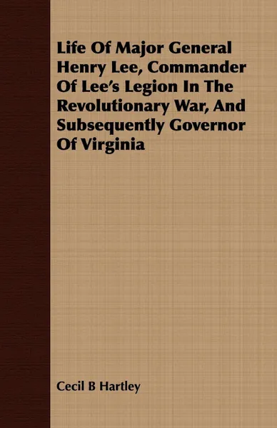 Обложка книги Life Of Major General Henry Lee, Commander Of Lee's Legion In The Revolutionary War, And Subsequently Governor Of Virginia, Cecil B Hartley