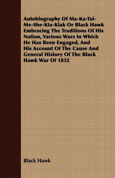 Обложка книги Autobiography Of Ma-Ka-Tai-Me-She-Kia-Kiak Or Black Hawk Embracing The Traditions Of His Nation, Various Wars In Which He Has Been Engaged, And His Account Of The Cause And General History Of The Black Hawk War Of 1832, Black Hawk