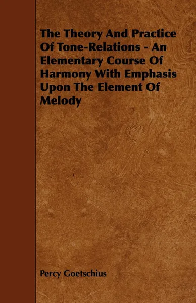 Обложка книги The Theory And Practice Of Tone-Relations - An Elementary Course Of Harmony With Emphasis Upon The Element Of Melody, Percy Goetschius