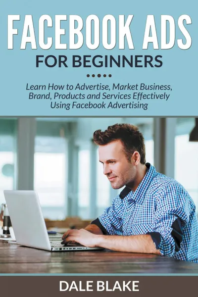 Обложка книги Facebook Ads For Beginners. Learn How to Advertise, Market Business, Brand, Products and Services Effectively Using Facebook Advertising, Dale Blake