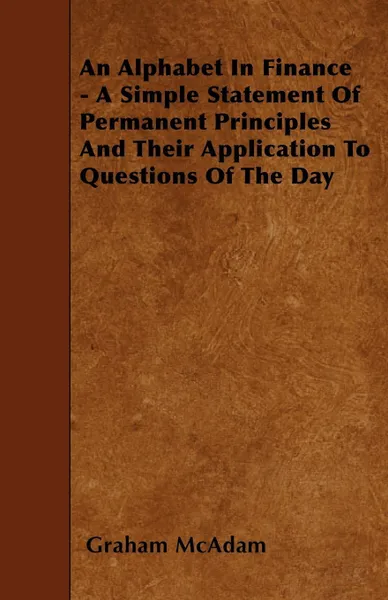 Обложка книги An Alphabet In Finance - A Simple Statement Of Permanent Principles And Their Application To Questions Of The Day, Graham McAdam