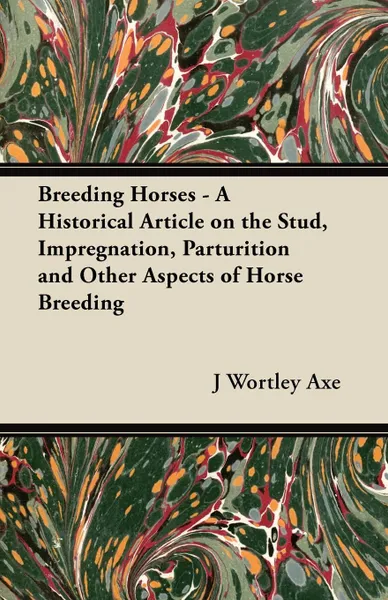 Обложка книги Breeding Horses - A Historical Article on the Stud, Impregnation, Parturition and Other Aspects of Horse Breeding, J Wortley Axe