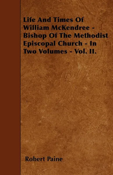 Обложка книги Life And Times Of William McKendree - Bishop Of The Methodist Episcopal Church - In Two Volumes - Vol. II., Robert Paine